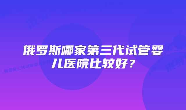 俄罗斯哪家第三代试管婴儿医院比较好？