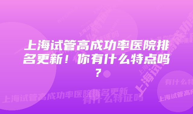 上海试管高成功率医院排名更新！你有什么特点吗？