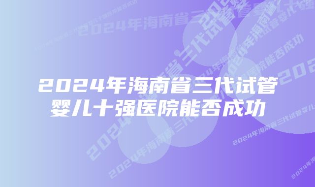 2024年海南省三代试管婴儿十强医院能否成功