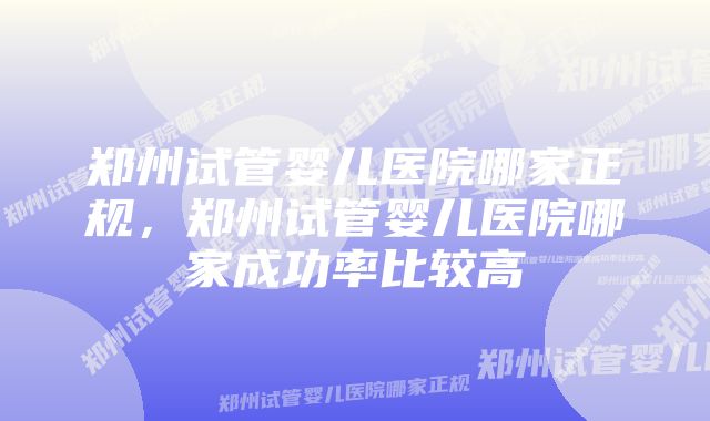 郑州试管婴儿医院哪家正规，郑州试管婴儿医院哪家成功率比较高