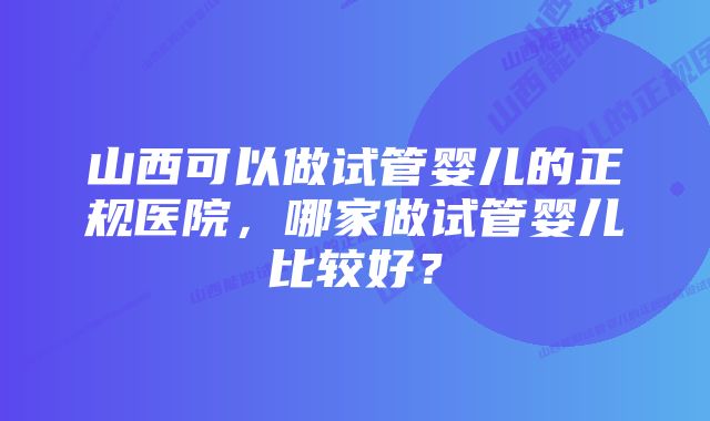 山西可以做试管婴儿的正规医院，哪家做试管婴儿比较好？