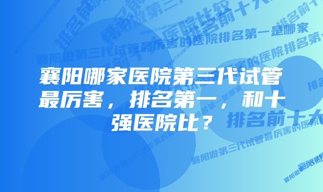 襄阳哪家医院第三代试管最厉害，排名第一，和十强医院比？