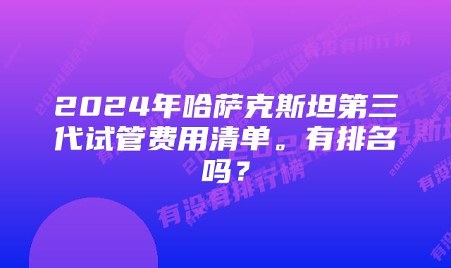 2024年哈萨克斯坦第三代试管费用清单。有排名吗？