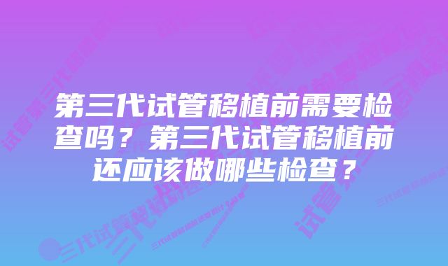 第三代试管移植前需要检查吗？第三代试管移植前还应该做哪些检查？