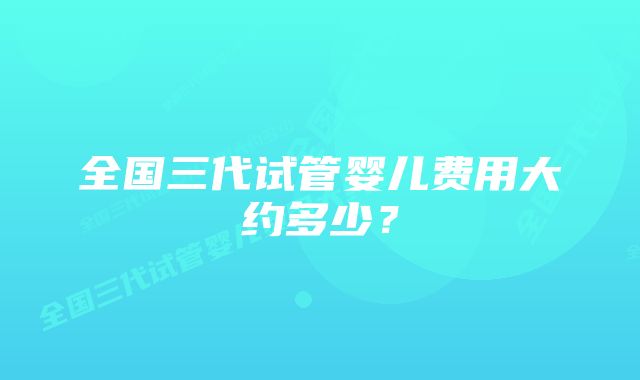 全国三代试管婴儿费用大约多少？