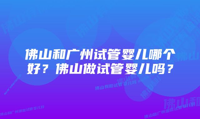 佛山和广州试管婴儿哪个好？佛山做试管婴儿吗？