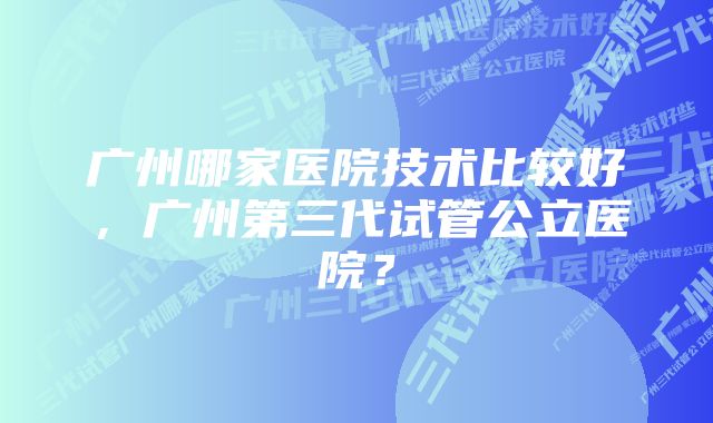 广州哪家医院技术比较好，广州第三代试管公立医院？