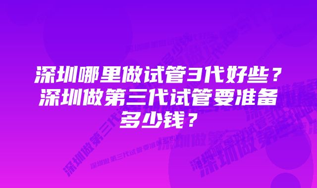 深圳哪里做试管3代好些？深圳做第三代试管要准备多少钱？