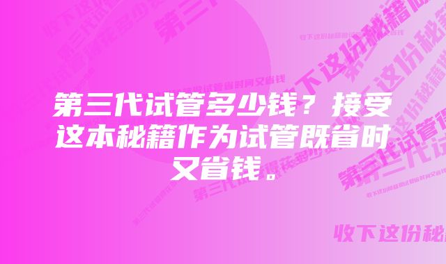 第三代试管多少钱？接受这本秘籍作为试管既省时又省钱。