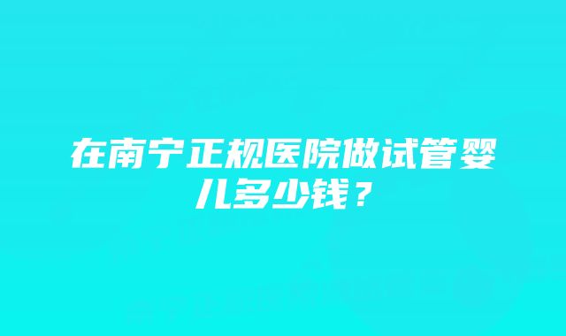 在南宁正规医院做试管婴儿多少钱？