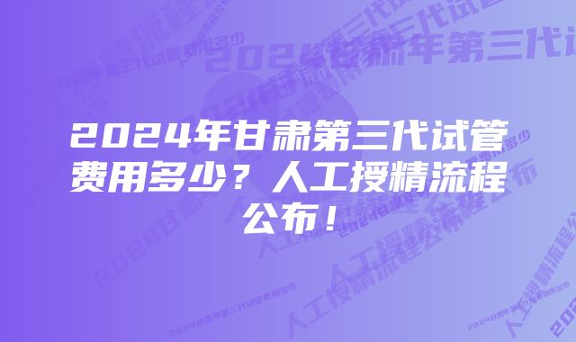 2024年甘肃第三代试管费用多少？人工授精流程公布！