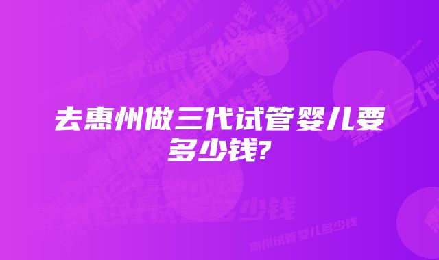 去惠州做三代试管婴儿要多少钱?