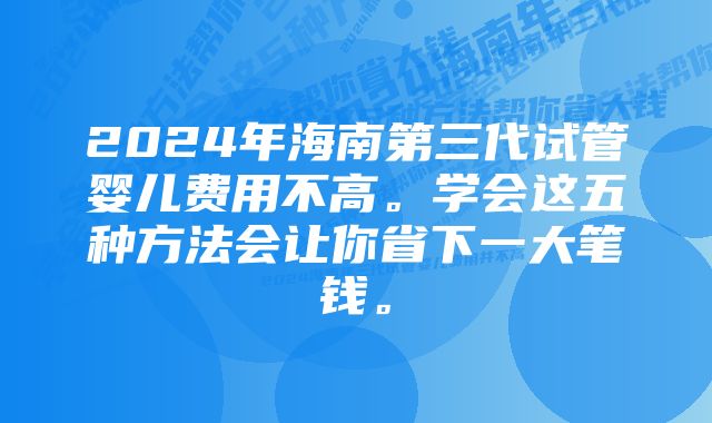 2024年海南第三代试管婴儿费用不高。学会这五种方法会让你省下一大笔钱。