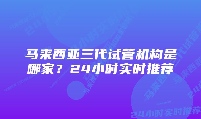 马来西亚三代试管机构是哪家？24小时实时推荐