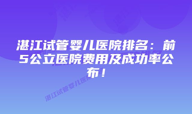 湛江试管婴儿医院排名：前5公立医院费用及成功率公布！