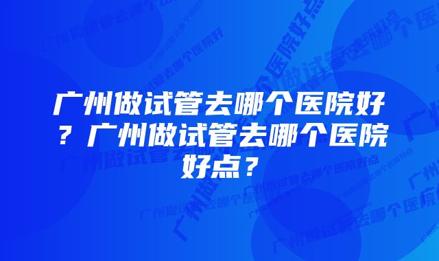 广州做试管去哪个医院好？广州做试管去哪个医院好点？