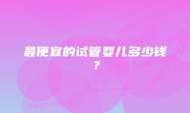 最便宜的试管婴儿多少钱？