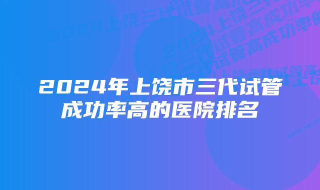 2024年上饶市三代试管成功率高的医院排名