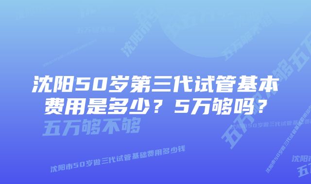 沈阳50岁第三代试管基本费用是多少？5万够吗？