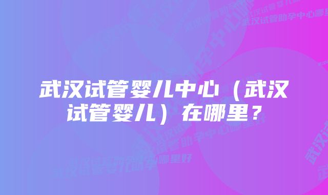 武汉试管婴儿中心（武汉试管婴儿）在哪里？