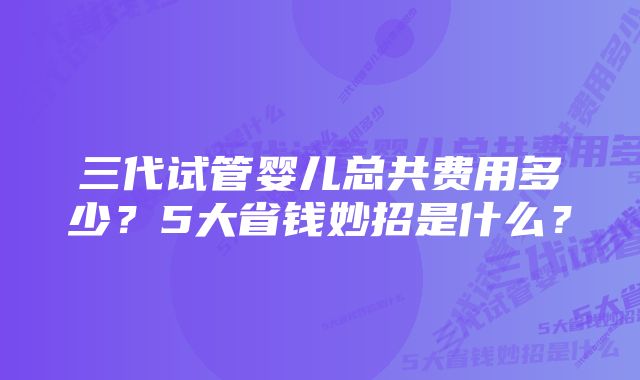 三代试管婴儿总共费用多少？5大省钱妙招是什么？