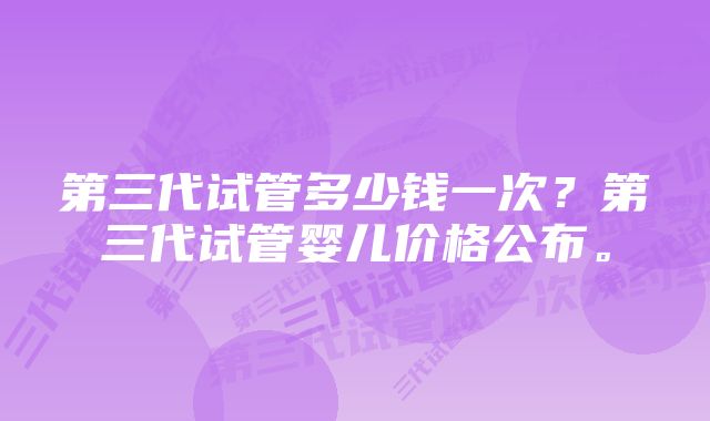 第三代试管多少钱一次？第三代试管婴儿价格公布。