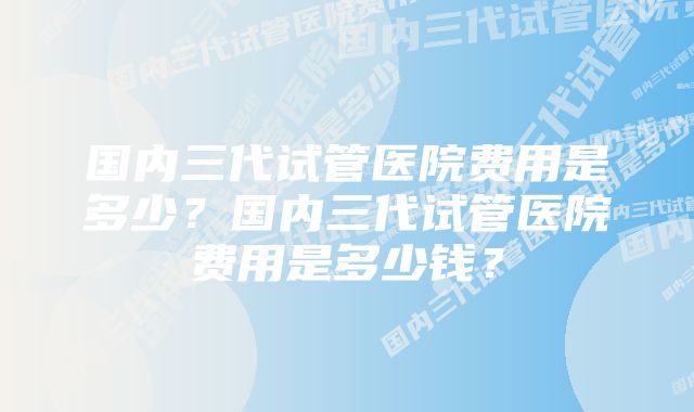 国内三代试管医院费用是多少？国内三代试管医院费用是多少钱？