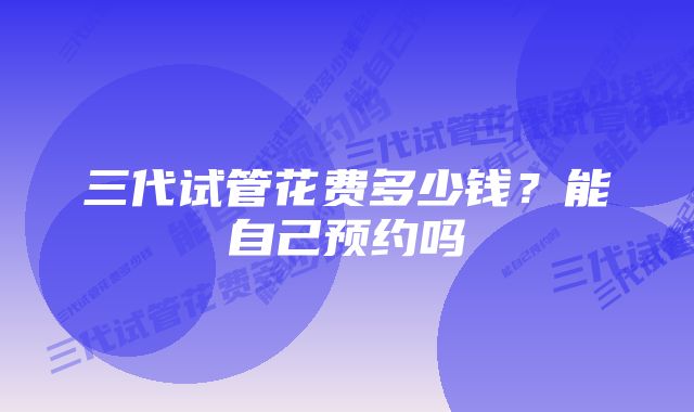 三代试管花费多少钱？能自己预约吗