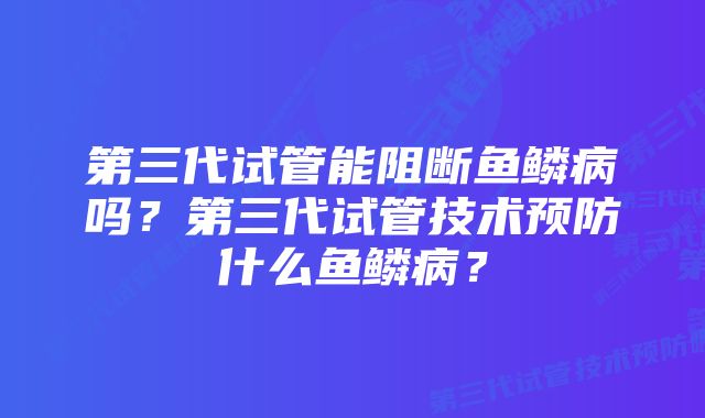 第三代试管能阻断鱼鳞病吗？第三代试管技术预防什么鱼鳞病？