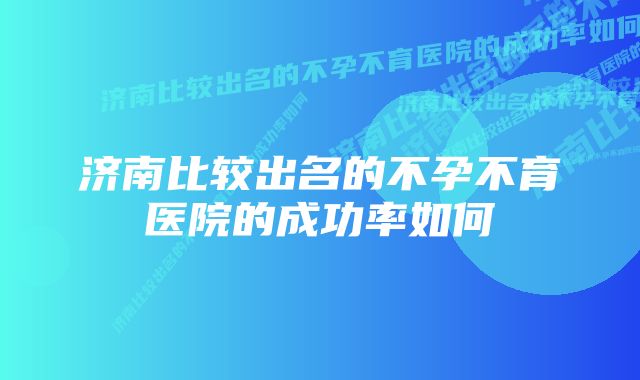 济南比较出名的不孕不育医院的成功率如何