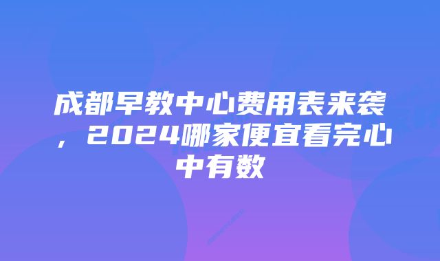 成都早教中心费用表来袭，2024哪家便宜看完心中有数