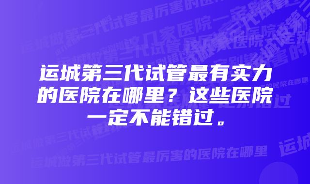 运城第三代试管最有实力的医院在哪里？这些医院一定不能错过。