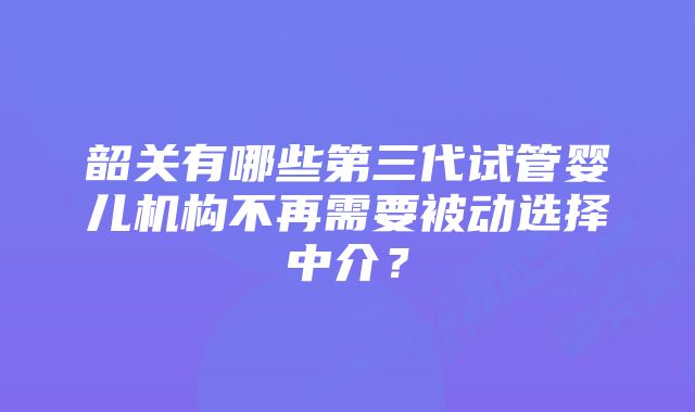 韶关有哪些第三代试管婴儿机构不再需要被动选择中介？