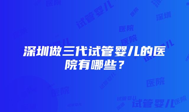 深圳做三代试管婴儿的医院有哪些？