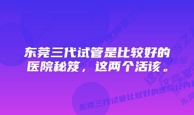 东莞三代试管是比较好的医院秘笈，这两个活该。