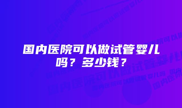 国内医院可以做试管婴儿吗？多少钱？