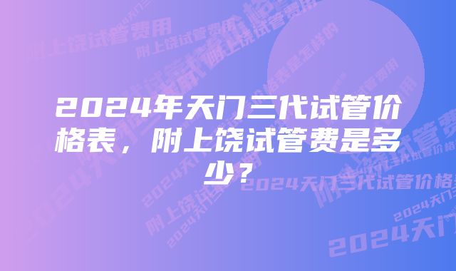 2024年天门三代试管价格表，附上饶试管费是多少？