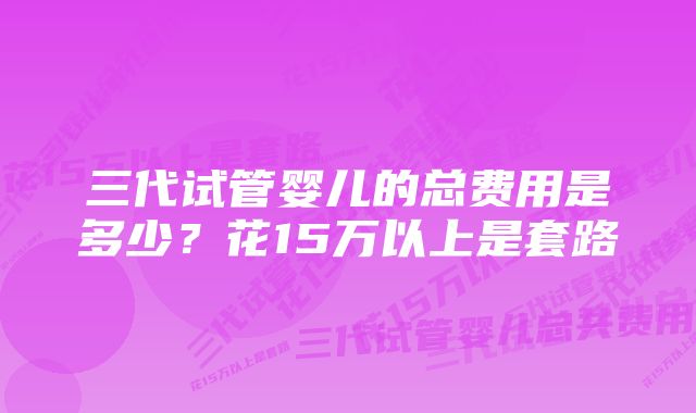 三代试管婴儿的总费用是多少？花15万以上是套路