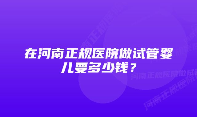 在河南正规医院做试管婴儿要多少钱？