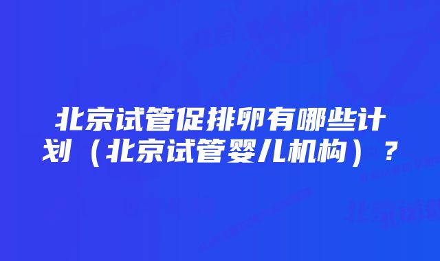 北京试管促排卵有哪些计划（北京试管婴儿机构）？