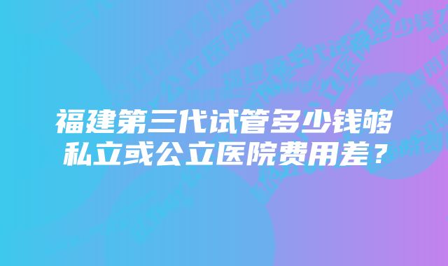 福建第三代试管多少钱够私立或公立医院费用差？