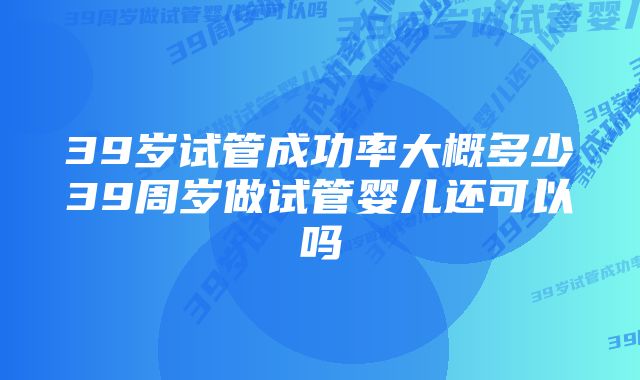 39岁试管成功率大概多少39周岁做试管婴儿还可以吗