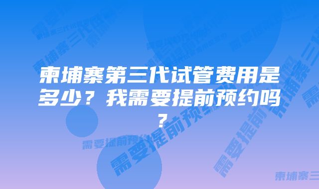 柬埔寨第三代试管费用是多少？我需要提前预约吗？