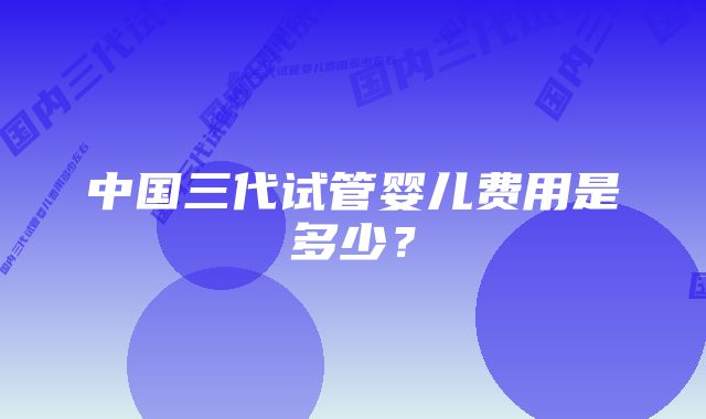 中国三代试管婴儿费用是多少？