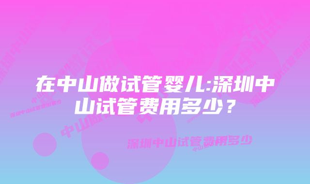 在中山做试管婴儿:深圳中山试管费用多少？