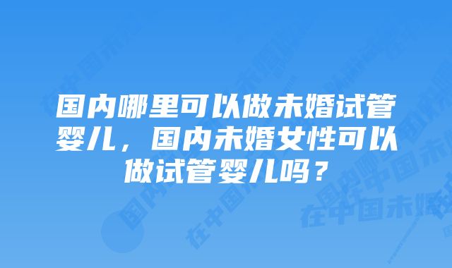 国内哪里可以做未婚试管婴儿，国内未婚女性可以做试管婴儿吗？