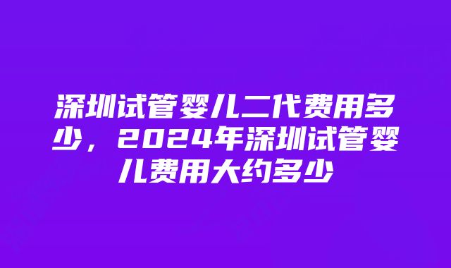 深圳试管婴儿二代费用多少，2024年深圳试管婴儿费用大约多少