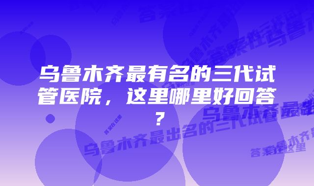 乌鲁木齐最有名的三代试管医院，这里哪里好回答？