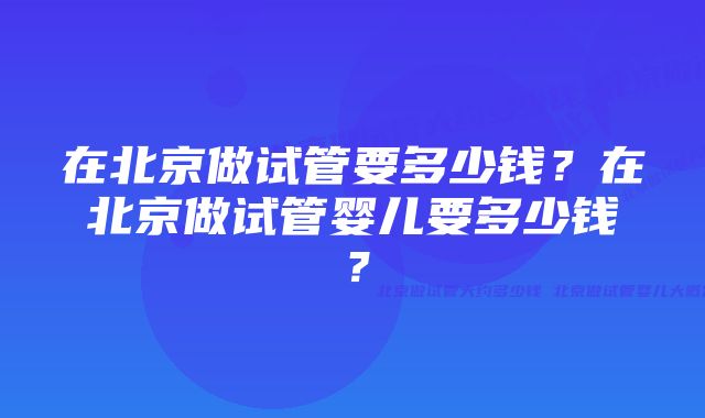 在北京做试管要多少钱？在北京做试管婴儿要多少钱？