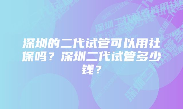 深圳的二代试管可以用社保吗？深圳二代试管多少钱？